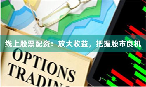 线上股票配资：放大收益，把握股市良机